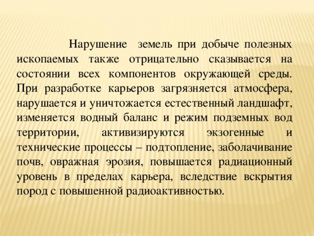  Нарушение земель при добыче полезных ископаемых также отрицательно сказывается на состоянии всех компонентов окружающей среды. При разработке карьеров загрязняется атмосфера, нарушается и уничтожается естественный ландшафт, изменяется водный баланс и режим подземных вод территории, активизируются экзогенные и технические процессы – подтопление, заболачивание почв, овражная эрозия, повышается радиационный уровень в пределах карьера, вследствие вскрытия пород с повышенной радиоактивностью. 