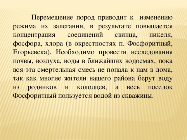  Перемещение пород приводит к изменению режима их залегания, в результате повышается концентрация соединений свинца, никеля, фосфора, хлора (в окрестностях п. Фосфоритный, Егорьевска). Необходимо провести исследования почвы, воздуха, воды в ближайших водоемах, пока вся эта смертельная смесь не попала к нам в дома, так как многие жители нашего района берут воду из родников и колодцев, а весь поселок Фосфоритный пользуется водой из скважины. 