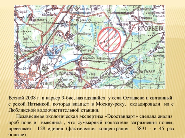 Весной 2008 г. в карьер 9-бис, находящийся у села Осташево и связанный с рекой Натынкой, которая впадает в Москву-реку, складировали ил с Люблинской водоочистительной станции.  Независимая экологическая экспертиза «Экостандарт» сделала анализ проб почв и выяснила , что суммарный показатель загрязнения почвы, превышает 128 единиц (фактическая концентрация – 5831 - в 45 раз больше). 