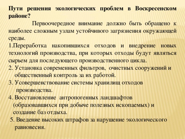 Пути решения экологических проблем в Воскресенском районе?  Первоочередное внимание должно быть обращено к наиболее сложным узлам устойчивого загрязнения окружающей среды. Переработка накопившихся отходов и внедрение новых технологий производства, при которых отходы будут являться сырьем для последующего производственного цикла. 2. Установка современных фильтров, очистных сооружений и  общественный контроль за их работой. 3. Усовершенствование системы хранилищ отходов  производства. 4. Восстановление антропогенных ландшафтов  (образовавшихся при добыче полезных ископаемых) и  создание баз отдыха.  5. Введение высоких штрафов за нарушение экологического  равновесия. 