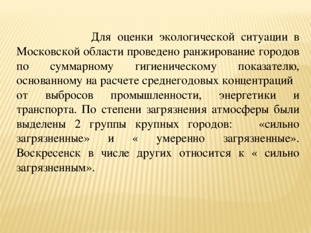  Для оценки экологической ситуации в Московской области проведено ранжирование городов по суммарному гигиеническому показателю, основанному на расчете среднегодовых концентраций от выбросов промышленности, энергетики и транспорта. По степени загрязнения атмосферы были выделены 2 группы крупных городов: «сильно загрязненные» и « умеренно загрязненные». Воскресенск в числе других относится к « сильно загрязненным». 