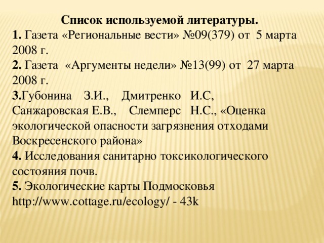 Список используемой литературы. 1. Газета «Региональные вести» №09(379) от 5 марта 2008 г. 2. Газета «Аргументы недели» №13(99) от 27 марта 2008 г. 3. Губонина     З.И.,     Дмитренко    И.С,     Санжаровская   Е.В.,     Слемперс    Н.С., «Оценка экологической опасности загрязнения отходами Воскресенского района» 4. Исследования санитарно токсикологического состояния почв. 5. Экологические карты Подмосковья http :// www . cottage . ru / ecology / - 43 k 