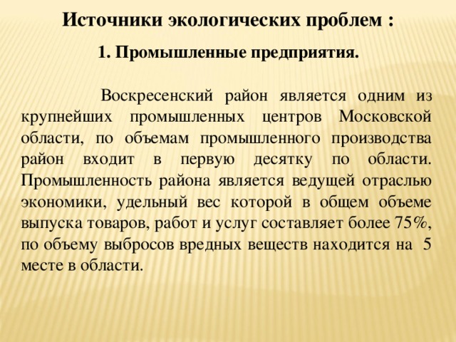     1. Промышленные предприятия.  Воскресенский район является одним из крупнейших промышленных центров Московской области, по объемам промышленного производства район входит в первую десятку по области. Промышленность района является ведущей отраслью экономики, удельный вес которой в общем объеме выпуска товаров, работ и услуг составляет более 75%, по объему выбросов вредных веществ находится на 5 месте в области. Источники экологических проблем :   