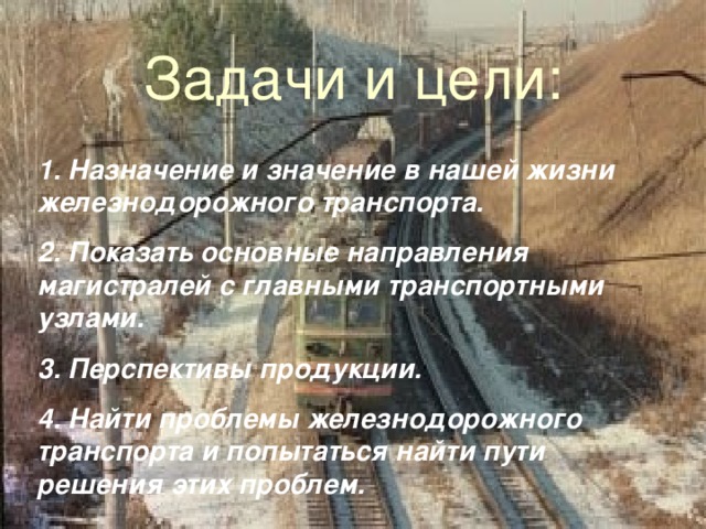 Задачи и цели: 1. Назначение и значение в нашей жизни железнодорожного транспорта. 2. Показать основные направления магистралей с главными транспортными узлами. 3. Перспективы продукции. 4. Найти проблемы железнодорожного транспорта и попытаться найти пути решения этих проблем. 