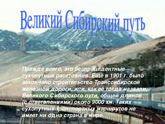 Прежде всего, это беспрецедентные сухопутные расстояния. Ещё в 1901 г. было закончено строительство Транссибирской железной дороги, или, как её тогда назвали, Великого Сибирского пути, общей длиной (с ответвлениями) около 9000 км. Таких сухопутных транспортных маршрутов не имеет ни одна страна в мире. 
