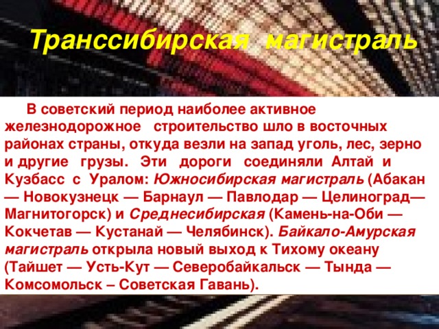 Транссибирская магистраль В советский период наиболее активное железнодорожное строительство шло в восточных районах страны, откуда везли на запад уголь, лес, зерно и другие грузы. Эти дороги соединяли Алтай и Кузбасс с Уралом: Южносибирская магистраль (Абакан — Новокузнецк — Барнаул — Павлодар — Целиноград— Магнитогорск) и Среднесибирская (Камень-на-Оби — Кокчетав — Кустанай — Челябинск). Байкало-Амурская магистраль открыла новый выход к Тихому океану (Тайшет — Усть-Кут — Северобайкальск — Тында — Комсомольск – Советская Гавань). 