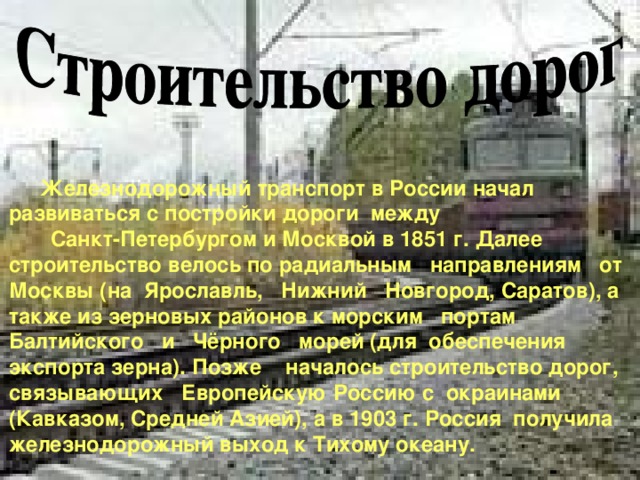 Железнодорожный транспорт в России начал развиваться с постройки дороги между Санкт-Петербургом и Москвой в 1851 г. Далее строительство велось по радиальным направлениям от Москвы (на Ярославль, Нижний Новгород, Саратов), а также из зерновых районов к морским портам Балтийского и Чёрного морей (для обеспечения экспорта зерна). Позже началось строительство дорог, связывающих Европейскую Россию с окраинами (Кавказом, Средней Азией), а в 1903 г. Россия получила железнодорожный выход к Тихому океану. 