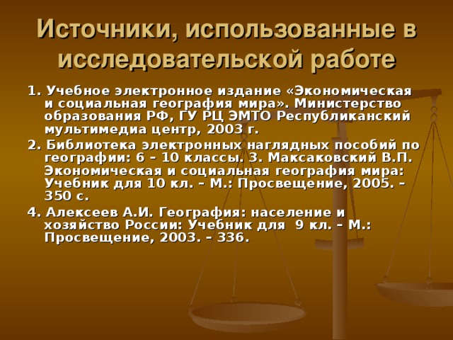 Источники, использованные в исследовательской работе 1.  Учебное электронное издание «Экономическая и социальная география мира». Министерство образования РФ, ГУ РЦ ЭМТО Республиканский мультимедиа центр, 2003 г. 2. Библиотека электронных наглядных пособий по географии: 6 – 10 классы. 3. Максаковский В.П. Экономическая и социальная география мира: Учебник для 10 кл. – М.: Просвещение, 2005. – 350 с. 4. Алексеев А.И. География: население и хозяйство России: Учебник для 9 кл. – М.: Просвещение, 2003. – 336.  