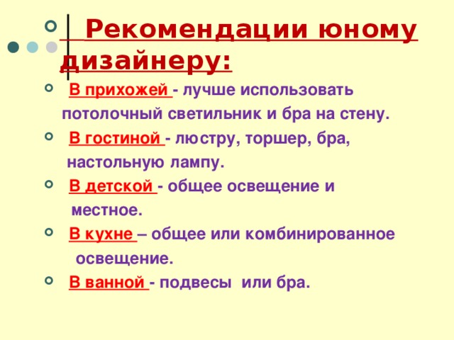  Рекомендации юному дизайнеру:  В прихожей - лучше использовать  потолочный светильник и бра на стену.  В гостиной - люстру, торшер, бра,  настольную лампу.  В детской - общее освещение и  местное.  В кухне – общее или комбинированное  освещение.  В ванной - подвесы или бра.  