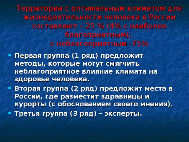 Территории с оптимальным климатом для жизнедеятельности человека в России составляют – 25 % (4% с наиболее благоприятным);  с неблагоприятным -75%    Первая группа (1 ряд) предложит методы, которые могут смягчить неблагоприятное влияние климата на здоровье человека. Вторая группа (2 ряд) предложит места в России, где разместит здравницы и курорты (с обоснованием своего мнения). Третья группа (3 ряд) – эксперты.  