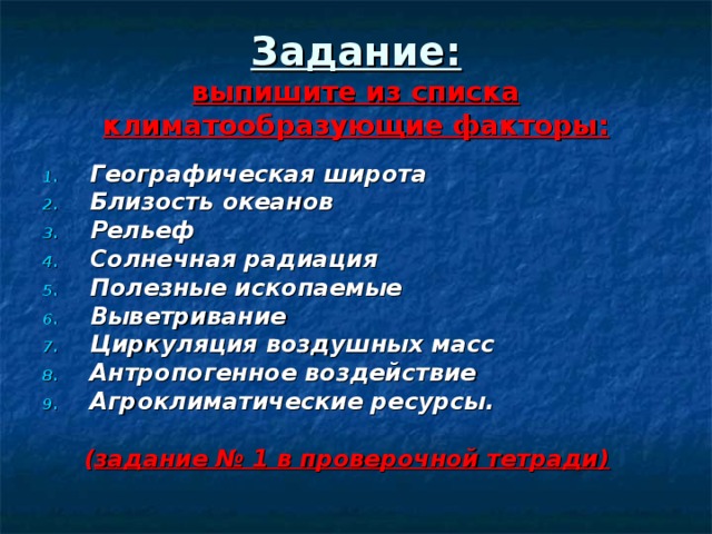 Задание:  выпишите из списка климатообразующие факторы: Географическая широта Близость океанов Рельеф Солнечная радиация Полезные ископаемые Выветривание Циркуляция воздушных масс Антропогенное воздействие Агроклиматические ресурсы.   ( задание № 1 в проверочной тетради) 
