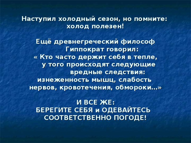 Наступил холодный сезон, но помните:  холод полезен!   Ещё древнегреческий философ  Гиппократ говорил:  « Кто часто держит себя в тепле,  у того происходят следующие  вредные следствия:  изнеженность мышц, слабость  нервов, кровотечения, обмороки…»   И ВСЕ ЖЕ:  БЕРЕГИТЕ СЕБЯ и ОДЕВАЙТЕСЬ СООТВЕТСТВЕННО ПОГОДЕ!   