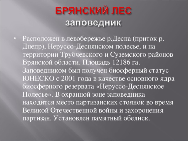 Расположен в левобережье р.Десна (приток р. Днепр), Неруссо-Деснянском полесье, и на территории Трубчевского и Суземского районов Брянской области. Площадь 12186 га. Заповедником был получен биосферный статус ЮНЕСКО с 2001 года в качестве основного ядра биосферного резервата «Неруссо-Деснянское Полесье». В охранной зоне заповедника находится место партизанских стоянок во время Великой Отечественной войны и захоронения партизан. Установлен памятный обелиск.  