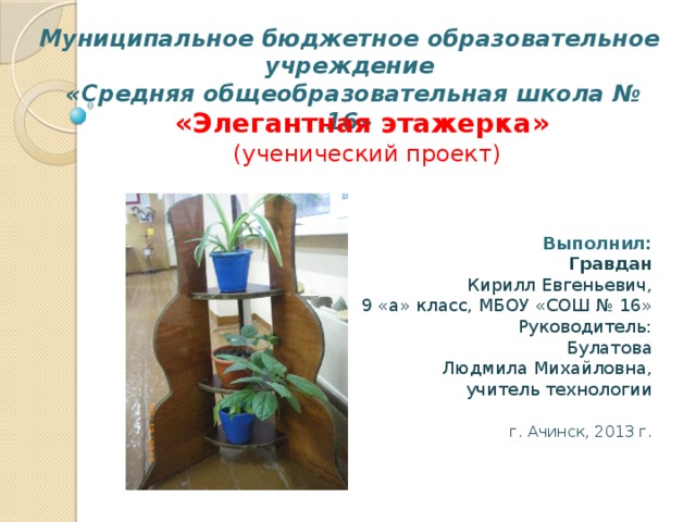 Муниципальное бюджетное образовательное учреждение  «Средняя общеобразовательная школа № 16» «Элегантная этажерка»  (ученический проект) Выполнил:       Гравдан Кирилл Евгеньевич,   9 «а» класс, МБОУ «СОШ № 16»       Руководитель:       Булатова Людмила Михайловна,    учитель технологии      г. Ачинск, 2013 г. 