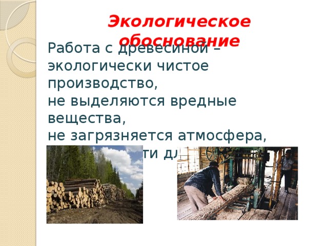 Экологическое обоснование Работа с древесиной – экологически чистое производство, не выделяются вредные вещества, не загрязняется атмосфера, нет опасности для здоровья человека. 