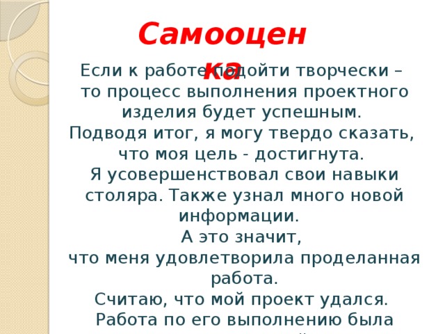 Самооценка Если к работе подойти творчески – то процесс выполнения проектного изделия будет успешным. Подводя итог, я могу твердо сказать, что моя цель - достигнута. Я усовершенствовал свои навыки столяра. Также узнал много новой информации. А это значит, что меня удовлетворила проделанная работа. Считаю, что мой проект удался. Работа по его выполнению была увлекательной.  Творите всегда и получайте от этого радость! 