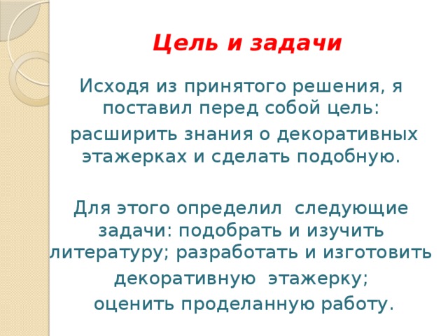 Цель и задачи Исходя из принятого решения, я поставил перед собой цель:  расширить знания о декоративных этажерках и сделать подобную. Для этого определил следующие задачи: подобрать и изучить литературу; разработать и изготовить декоративную этажерку;  оценить проделанную работу. 