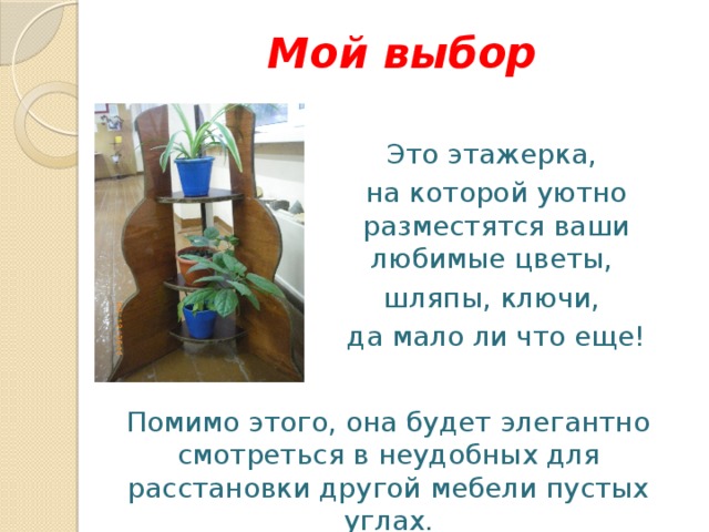 Мой выбор Это этажерка, на которой уютно разместятся ваши любимые цветы, шляпы, ключи, да мало ли что еще! Помимо этого, она будет элегантно смотреться в неудобных для расстановки другой мебели пустых углах. 