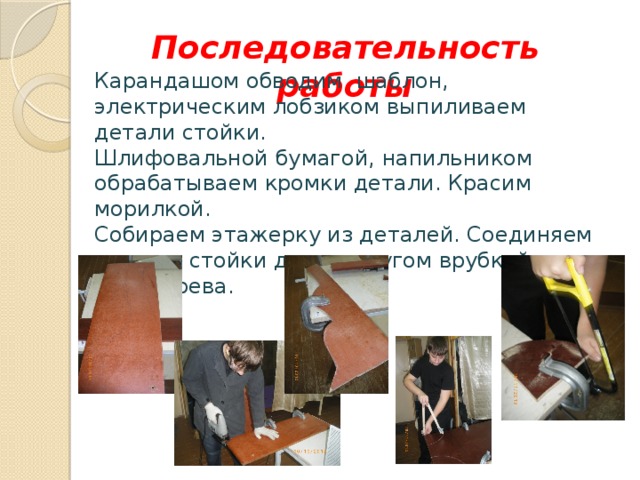 Последовательность работы Карандашом обводим шаблон, электрическим лобзиком выпиливаем детали стойки. Шлифовальной бумагой, напильником обрабатываем кромки детали. Красим морилкой. Собираем этажерку из деталей. Соединяем полки и стойки друг с другом врубкой вполдерева.  