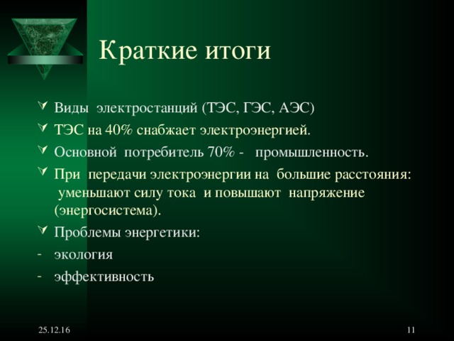 Краткие итоги  Виды электростанций (ТЭС, ГЭС, АЭС) ТЭС на 40% снабжает электроэнергией . Основной потребитель 70% - промышленность. При передачи электроэнергии на большие расстояния : уменьшают силу тока и повышают напряжение (энергосистема). Проблемы энергетики : экология эффективность 25.12.16   