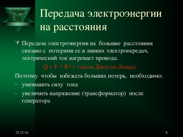 Передача электроэнергии  на расстояния Передача электроэнергии на большие расстояния связано с потерями ее в линиях электропередач, эектрический ток нагревает провода. Q = I 2 * R* t ( закон Джоуля-Ленца).  Поэтому чтобы избежать больших потерь, необходимо : уменьшить силу тока увеличить напряжение (трансформатор) после генератора         25.12.16   