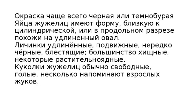 Окраска чаще всего черная или темнобурая  Яйца жужелиц имеют форму, близкую к цилиндрической, или в продольном разрезе похожи на удлиненный овал.  Личинки удлинённые, подвижные, нередко чёрные, блестящие; большинство хищные, некоторые растительноядные.  Куколки жужелиц обычно свободные, голые, несколько напоминают взрослых жуков.    