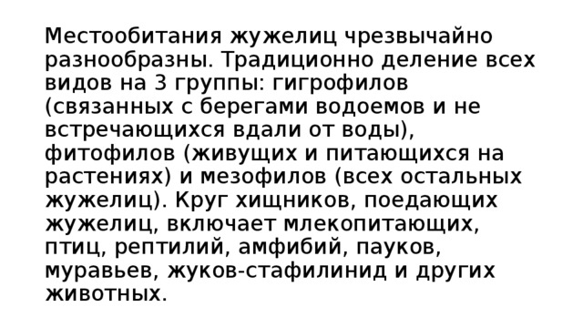 Местообитания жужелиц чрезвычайно разнообразны. Традиционно деление всех видов на 3 группы: гигрофилов (связанных с берегами водоемов и не встречающихся вдали от воды), фитофилов (живущих и питающихся на растениях) и мезофилов (всех остальных жужелиц). Круг хищников, поедающих жужелиц, включает млекопитающих, птиц, рептилий, амфибий, пауков, муравьев, жуков-стафилинид и других животных. 