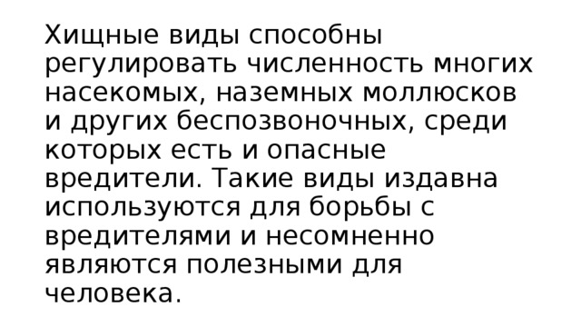 Хищные виды способны регулировать численность многих насекомых, наземных моллюсков и других беспозвоночных, среди которых есть и опасные вредители. Такие виды издавна используются для борьбы с вредителями и несомненно являются полезными для человека. 