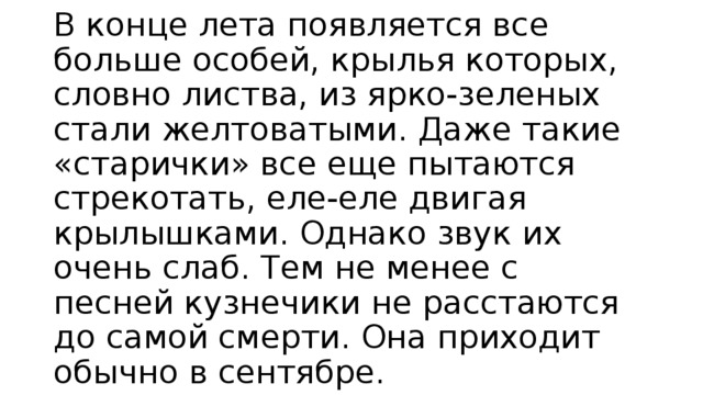 В конце лета появляется все больше особей, крылья которых, словно листва, из ярко-зеленых стали желтоватыми. Даже такие «старички» все еще пытаются стрекотать, еле-еле двигая крылышками. Однако звук их очень слаб. Тем не менее с песней кузнечики не расстаются до самой смерти. Она приходит обычно в сентябре. 