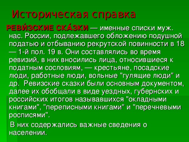 Историческая справка  РЕВИ́ЗСКИЕ СКА́ЗКИ  — именные списки муж. нас. России, подлежавшего обложению подушной податью и отбыванию рекрутской повинности в 18 — 1-й пол. 19 в. Они составлялись во время ревизий, в них вносились лица, относившиеся к податным сословиям, — крестьяне, посадские люди, работные люди, вольные 