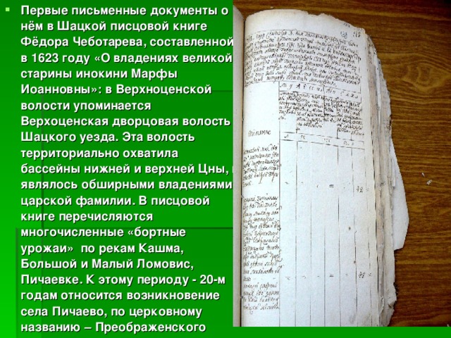 Первые письменные документы о нём в Шацкой писцовой книге Фёдора Чеботарева, составленной в 1623 году «О владениях великой старины инокини Марфы Иоанновны»: в Верхноценской волости упоминается Верхоценская дворцовая волость Шацкого уезда. Эта волость территориально охватила бассейны нижней и верхней Цны, и являлось обширными владениями царской фамилии. В писцовой книге перечисляются многочисленные «бортные урожаи» по рекам Кашма, Большой и Малый Ломовис, Пичаевке. К этому периоду - 20-м годам относится возникновение села Пичаево, по церковному названию – Преображенского 