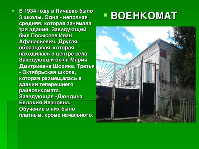 В 1934 году в Пичаево было 3 школы. Одна - неполная средняя, которая занимала три здания. Заведующий был Посысоев Иван Афанасьевич. Другая образцовая, которая находилась в центре села. Заведующей была Мария Дмитриевна Шохина. Третья - Октябрьская школа, которая размещалась в здании теперешнего райвоенкомата. Заведующая -Дюндина Евдокия Ивановна. Обучение в них было платным, кроме начального. ВОЕНКОМАТ 