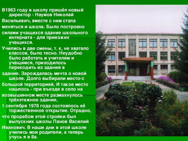  В1963 году в школу пришёл новый директор - Наумов Николай Васильевич, вместе с ним стала меняться и школа. Было построено силами учащихся здание школьного интерната - для приезжих учащихся. Учились в две смены, т. к, не хватало классов, было тесно. Неудобно было работать и учителям и учащимся, приходилось переходить из здания в здание. Зарождалась мечта о новой школе. Долго выбирали место-с большой территорией, И такое место нашлось - при въезде в село на возвышенном месте размахнулось трёхэтажное здание, 1 сентября 1978 года состоялось её торжественное открытие. Отрадно, что прорабом этой стройки был выпускник школы Панов Василий Иванович. В наши дни в этой школе учились мои родители, а теперь учусь я в 8а. 