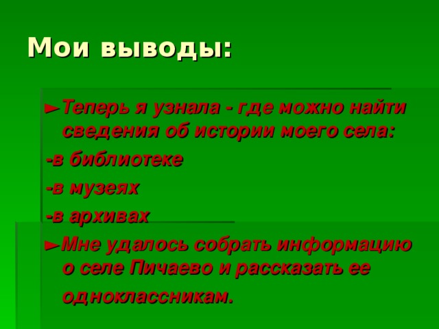 Мои выводы: ► Теперь я узнала - где можно найти сведения об истории моего села: -в библиотеке -в музеях -в архивах ► Мне удалось собрать информацию о селе Пичаево и рассказать ее  одноклассникам. 