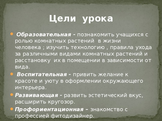 Цели урока  Образовательная - познакомить учащихся с ролью комнатных растений в жизни человека ; изучить технологию , правила ухода за различными видами комнатных растений и расстановку их в помещении в зависимости от вида.  Воспитательная - привить желание к красоте и уюту в оформлении окружающего интерьера. Развивающая - развить эстетический вкус, расширить кругозор. Профориентационная – знакомство с профессией фитодизайнер. 