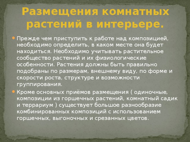 Размещения комнатных растений в интерьере. Прежде чем приступить к работе над композицией, необходимо определить, в каком месте она будет находиться. Необходимо учитывать растительное сообщество растений и их физиологические особенности. Растения должны быть правильно подобраны по размерам, внешнему виду, по форме и скорости роста, структуре и возможности группирования. Кроме основных приёмов размещения ( одиночные, композиции из горшечных растений, комнатный садик и террариум ) существует большое разнообразие комбинированных композиций с использованием горшечных, выгоночных и срезанных цветов. 