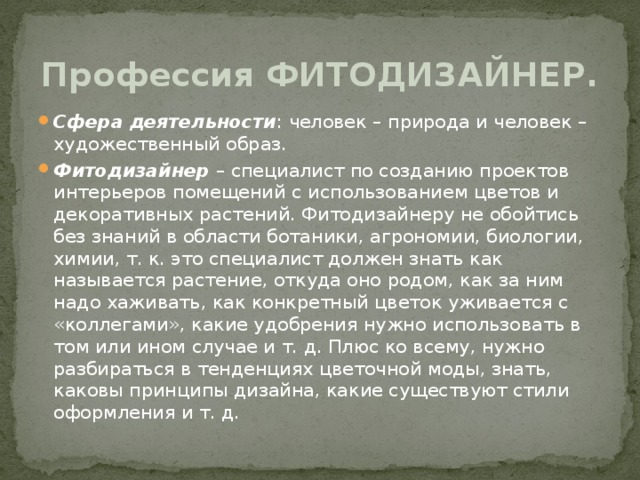 Профессия ФИТОДИЗАЙНЕР. Сфера деятельности : человек – природа и человек – художественный образ. Фитодизайнер – специалист по созданию проектов интерьеров помещений с использованием цветов и декоративных растений. Фитодизайнеру не обойтись без знаний в области ботаники, агрономии, биологии, химии, т. к. это специалист должен знать как называется растение, откуда оно родом, как за ним надо хаживать, как конкретный цветок уживается с «коллегами», какие удобрения нужно использовать в том или ином случае и т. д. Плюс ко всему, нужно разбираться в тенденциях цветочной моды, знать, каковы принципы дизайна, какие существуют стили оформления и т. д.  