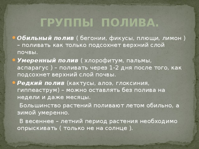 Группы полива. Обильный полив ( бегонии, фикусы, плющи, лимон ) – поливать как только подсохнет верхний слой почвы. Умеренный полив ( хлорофитум, пальмы, аспарагус ) – поливать через 1-2 дня после того, как подсохнет верхний слой почвы. Редкий полив (кактусы, алоэ, глоксиния, гиппеаструм) – можно оставлять без полива на недели и даже месяцы.  Большинство растений поливают летом обильно, а зимой умеренно.  В весеннее – летний период растения необходимо опрыскивать ( только не на солнце ). 