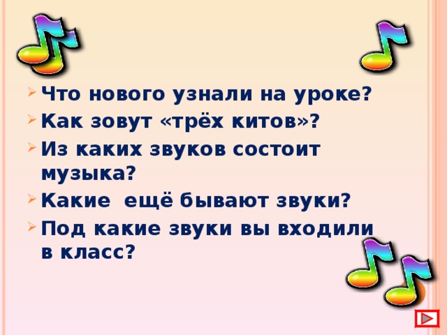 Что нового узнали на уроке? Как зовут «трёх китов»? Из каких звуков состоит музыка? Какие ещё бывают звуки? Под какие звуки вы входили в класс?  