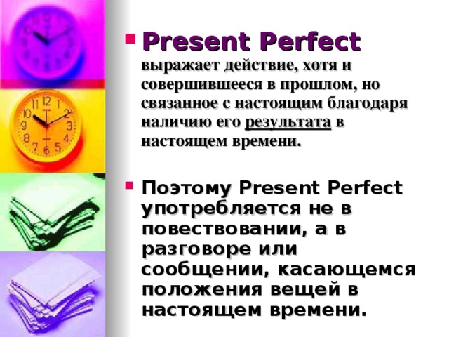 Present Perfect  выражает действие, хотя и совершившееся в прошлом, но связанное с настоящим благодаря наличию его результата в настоящем времени.  Поэтому Present Perfect употребляется не в повествовании, а в разговоре или сообщении, касающемся положения вещей в настоящем времени. 