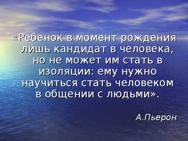 «Ребенок в момент рождения лишь кандидат в человека, но не может им стать в изоляции: ему нужно научиться стать человеком в общении с людьми». А.Пьерон 