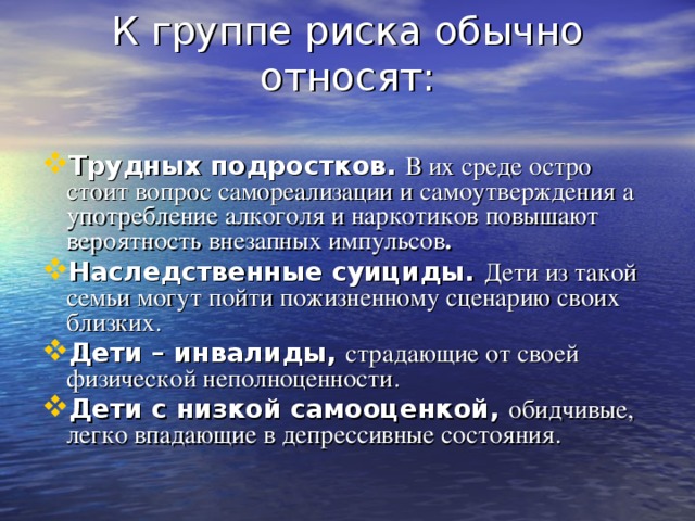 К группе риска обычно относят:   Трудных подростков.  В их среде остро стоит вопрос самореализации и самоутверждения а употребление алкоголя и наркотиков повышают вероятность внезапных импульсов . Наследственные суициды. Дети из такой семьи могут пойти пожизненному сценарию своих близких. Дети – инвалиды, страдающие от своей физической неполноценности. Дети с низкой самооценкой, обидчивые, легко впадающие в депрессивные состояния.  