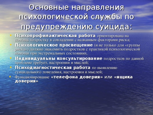 Основные направления психологической службы по предупреждению суицида : Психопрофилактическая работа  ориентирована на помощь подростку в совладении с названным факторами риска; Психологическое просвещение  (и не только для «группы риска») должно знакомить подростков с практикой психологической помощи при экстремальных состояниях. Индивидуальны консультирование  подростков по данной проблеме требует, настроения и мыслей; Психодиагностическая работа  по выявлению суицидального поведения, настроения и мыслей; Функционирование  «телефона доверия» или «ящика доверия» 