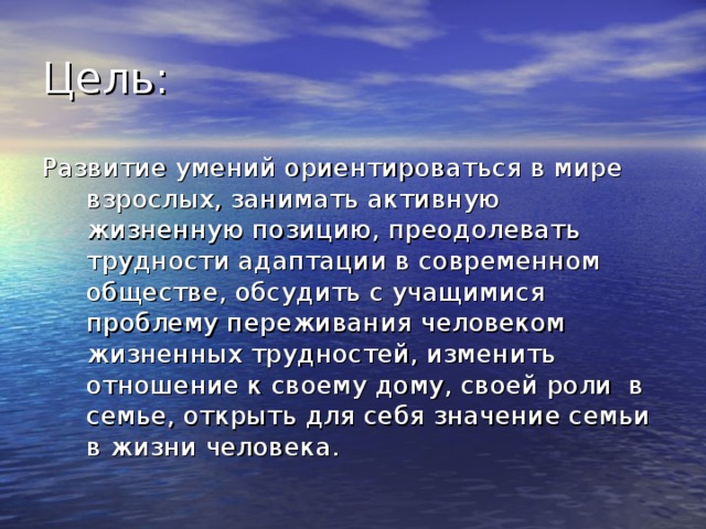 Развитие умений ориентироваться в мире взрослых, занимать активную жизненную позицию, преодолевать трудности адаптации в современном обществе, обсудить с учащимися проблему переживания человеком жизненных трудностей, изменить отношение к своему дому, своей роли в семье, открыть для себя значение семьи в жизни человека. 