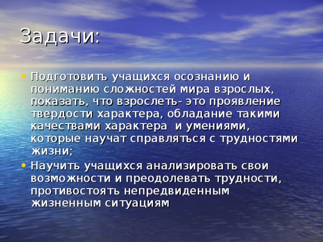 Подготовить учащихся осознанию и пониманию сложностей мира взрослых, показать, что взрослеть- это проявление твердости характера, обладание такими качествами характера и умениями, которые научат справляться с трудностями жизни; Научить учащихся анализировать свои возможности и преодолевать трудности, противостоять непредвиденным жизненным ситуациям 