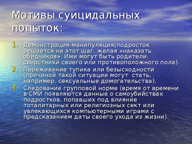 Мотивы суицидальных попыток: Демонстрация-манипуляция(подросток решается на этот шаг, желая «наказать обидчиков». Ими могут быть родители, сверстники своего или противоположного пола). Переживание тупика или безысходности (причиной такой ситуации могут стать, например, сексуальные домогательства). Следование групповой норме (время от времени в СМИ появляются данные о самоубийствах подростков, попавших под влияние тоталитарных или религиозных сект или увлекающихся компьютерными играми с предсказанием даты своего ухода из жизни). 