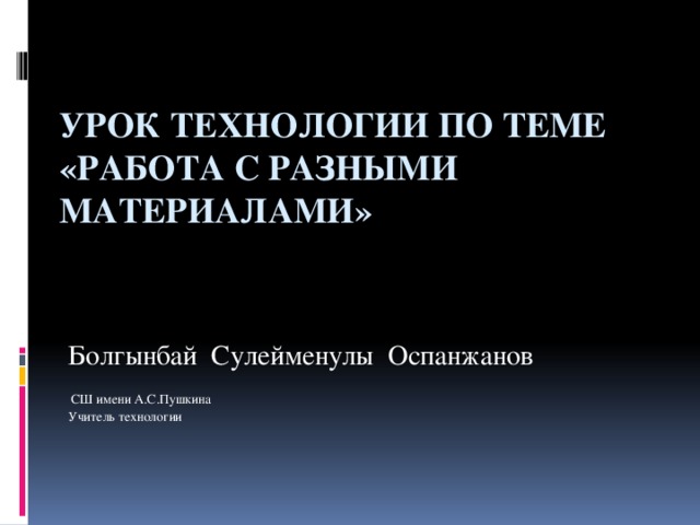 Урок технологии по теме «Работа с разными материалами»   Болгынбай Сулейменулы Оспанжанов  СШ имени А.С.Пушкина Учитель технологии 