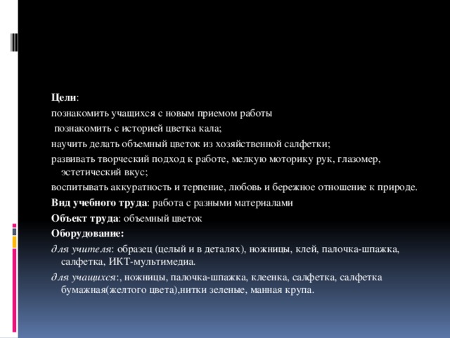 Цели : познакомить учащихся с новым приемом работы  познакомить с историей цветка кала; научить делать объемный цветок из хозяйственной салфетки; развивать творческий подход к работе, мелкую моторику рук, глазомер, эстетический вкус; воспитывать аккуратность и терпение, любовь и бережное отношение к природе. Вид учебного труда : работа с разными материалами Объект труда : объемный цветок Оборудование: для учителя : образец (целый и в деталях), ножницы, клей, палочка-шпажка, салфетка, ИКТ-мультимедиа. для учащихся :, ножницы, палочка-шпажка, клеенка, салфетка, салфетка бумажная(желтого цвета),нитки зеленые, манная крупа. 