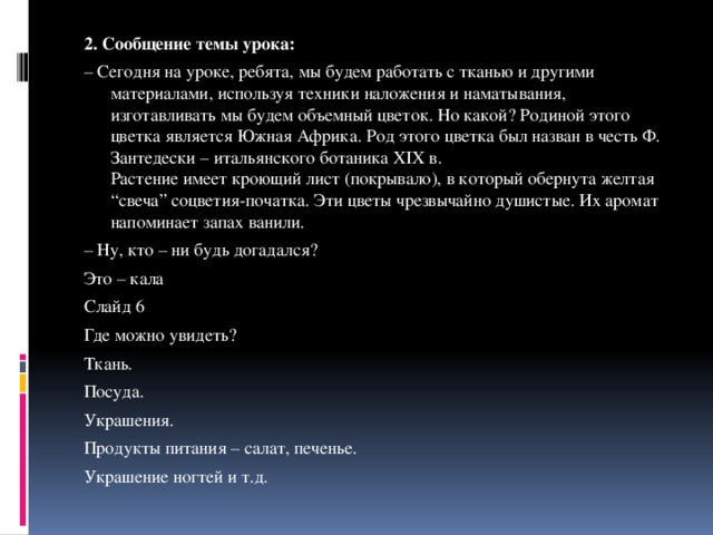2. Сообщение темы урока: – Сегодня на уроке, ребята, мы будем работать с тканью и другими материалами, используя техники наложения и наматывания, изготавливать мы будем объемный цветок. Но какой? Родиной этого цветка является Южная Африка. Род этого цветка был назван в честь Ф. Зантедески – итальянского ботаника XIX в.  Растение имеет кроющий лист (покрывало), в который обернута желтая “свеча” соцветия-початка. Эти цветы чрезвычайно душистые. Их аромат напоминает запах ванили. – Ну, кто – ни будь догадался? Это – кала Слайд 6 Где можно увидеть? Ткань. Посуда. Украшения. Продукты питания – салат, печенье. Украшение ногтей и т.д. 