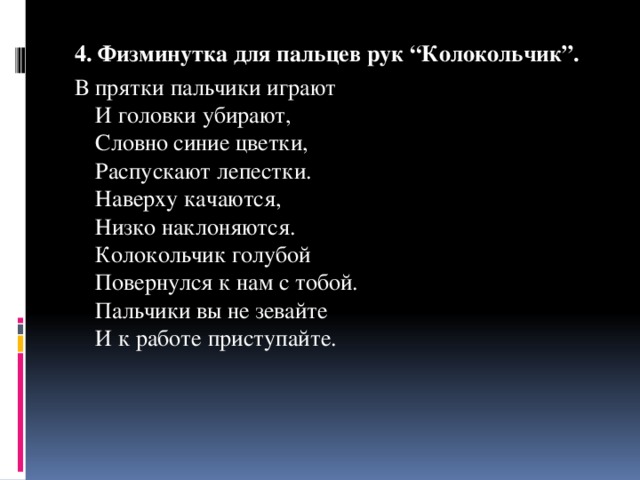 4. Физминутка для пальцев рук “Колокольчик”. В прятки пальчики играют  И головки убирают,  Словно синие цветки,  Распускают лепестки.  Наверху качаются,  Низко наклоняются.  Колокольчик голубой  Повернулся к нам с тобой.  Пальчики вы не зевайте  И к работе приступайте. 